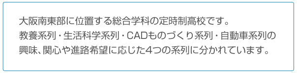 大阪南東部に位置する総合学科の定時制高校です。
	教養系列・生活科学系列・CADものづくり系・自動車系列の興味、関心や進路希望に応じた4つの系列に分かれています。