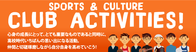 SPORTS & CULTURE クラブ活動。心身の成長にとって、とても重要なものであると同時に、高校時代いちばんの思い出になる活動。仲間と切磋琢磨しながら自分自身を高めていこう！