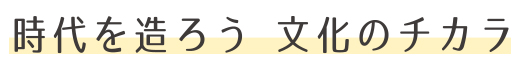 時代を造ろう 文化のチカラ