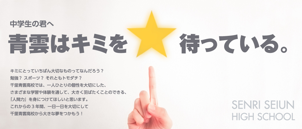 キミにとっていちばん大切なものってなんだろう？勉強？ スポーツ？ それともトモダチ？千里青雲高校では、一人ひとりの個性を大切にした、さまざまな学習や体験を通して、大きく羽ばたくことのできる、「人間力」を身につけてほしいと思います。これからの3年間、一日一日を大切にして千里青雲高校から大きな夢をつかもう！