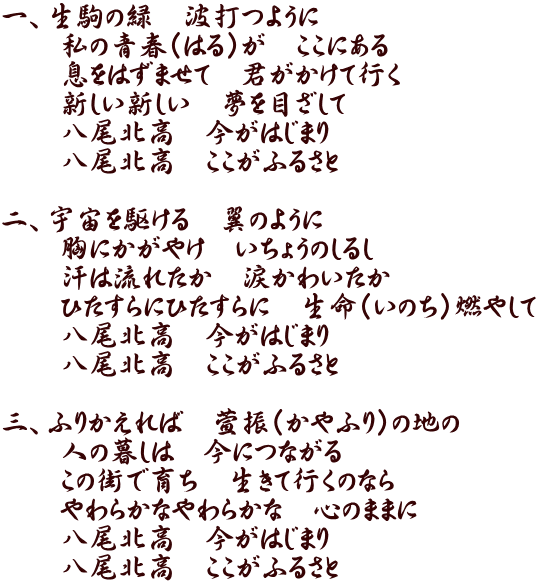 一、生駒の緑 波打つように 私の青春(はる)が ここにある 息をはずませて 君がかけて行く 新しい新しい 夢を目ざして 八尾北高 今がはじまり 八尾北高 ここがふるさと 二、宇宙を駆ける 翼のように 胸にかがやけ いちょうのしるし 汗は流れたか 涙かわいたか ひたすらにひたすらに 生命(いのち)燃やして 八尾北高 今がはじまり 八尾北高 ここがふるさと 三、ふりかえれば 萱振(かやふり)の地の 人の暮しは 今につながる この街で育ち 生きて行くのなら やわらかなやわらかな 心のままに 八尾北高 今がはじまり 八尾北高 ここがふるさと